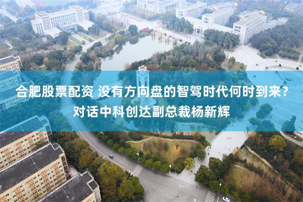 合肥股票配资 没有方向盘的智驾时代何时到来？对话中科创达副总裁杨新辉