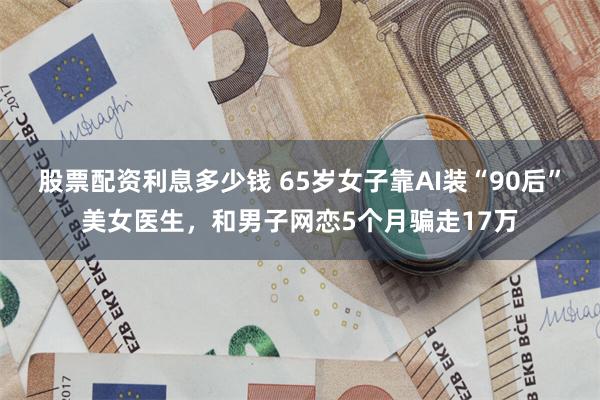 股票配资利息多少钱 65岁女子靠AI装“90后”美女医生，和男子网恋5个月骗走17万
