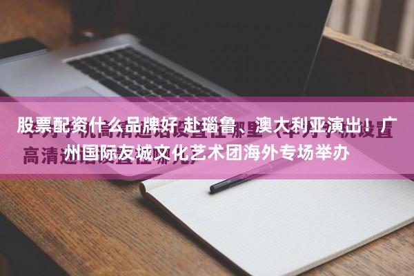 股票配资什么品牌好 赴瑙鲁、澳大利亚演出！广州国际友城文化艺术团海外专场举办