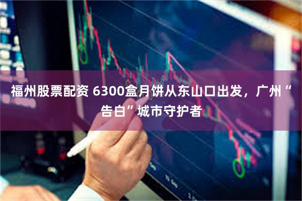 福州股票配资 6300盒月饼从东山口出发，广州“告白”城市守护者