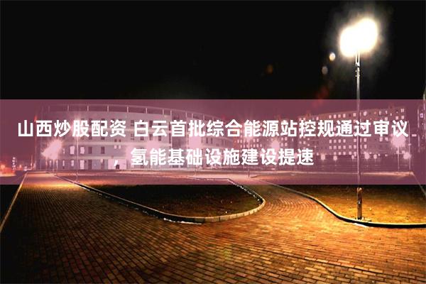 山西炒股配资 白云首批综合能源站控规通过审议，氢能基础设施建设提速