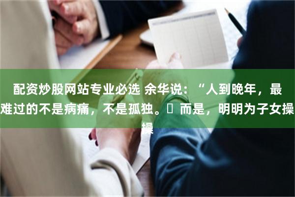 配资炒股网站专业必选 余华说:“人到晚年,最难过的不是病痛,不是孤独。而是,明明为子女操
