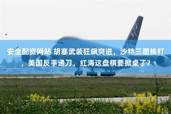 安全配资网站 胡塞武装狂飙突进，沙特三面挨打，美国反手递刀，红海这盘棋要掀桌了？