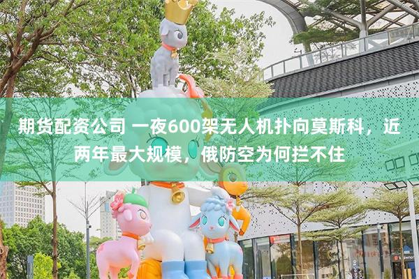 期货配资公司 一夜600架无人机扑向莫斯科，近两年最大规模，俄防空为何拦不住