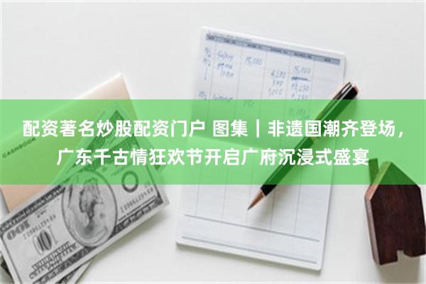 配资著名炒股配资门户 图集｜非遗国潮齐登场，广东千古情狂欢节开启广府沉浸式盛宴