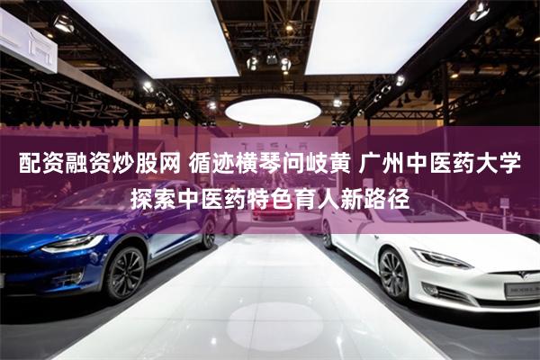配资融资炒股网 循迹横琴问岐黄 广州中医药大学探索中医药特色育人新路径