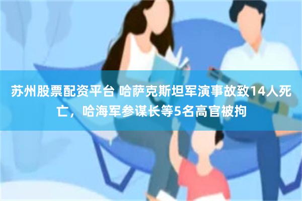 苏州股票配资平台 哈萨克斯坦军演事故致14人死亡，哈海军参谋长等5名高官被拘