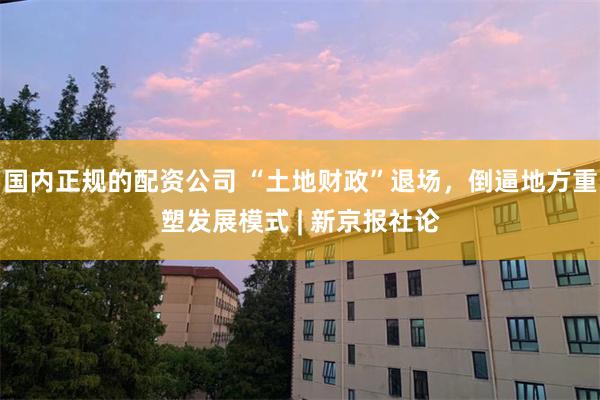 国内正规的配资公司 “土地财政”退场，倒逼地方重塑发展模式 | 新京报社论