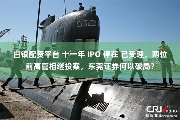 白银配资平台 十一年 IPO 停在 已受理，两位前高管相继投案，东莞证券何以破局？