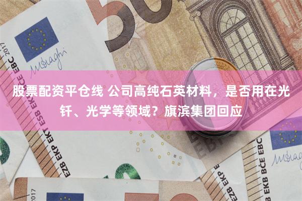 股票配资平仓线 公司高纯石英材料，是否用在光钎、光学等领域？旗滨集团回应