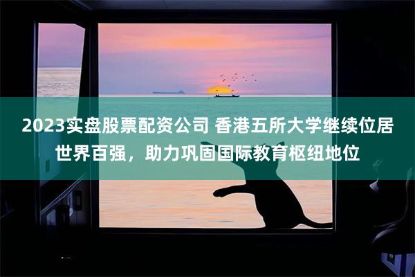 2023实盘股票配资公司 香港五所大学继续位居世界百强，助力巩固国际教育枢纽地位