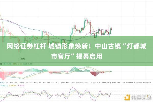 网络证劵杠杆 城镇形象焕新！中山古镇“灯都城市客厅”揭幕启用