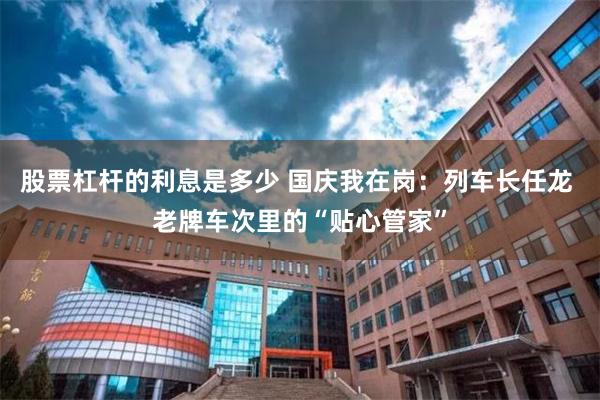 股票杠杆的利息是多少 国庆我在岗：列车长任龙 老牌车次里的“贴心管家”