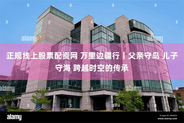 正规线上股票配资网 万里边疆行丨父亲守岛 儿子守海 跨越时空的传承