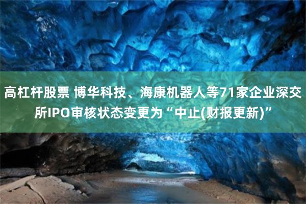 高杠杆股票 博华科技、海康机器人等71家企业深交所IPO审核状态变更为“中止(财报更新)”