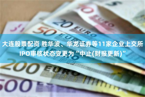 大连股票配资 胜华波、华龙证券等11家企业上交所IPO审核状态变更为“中止(财报更新)”