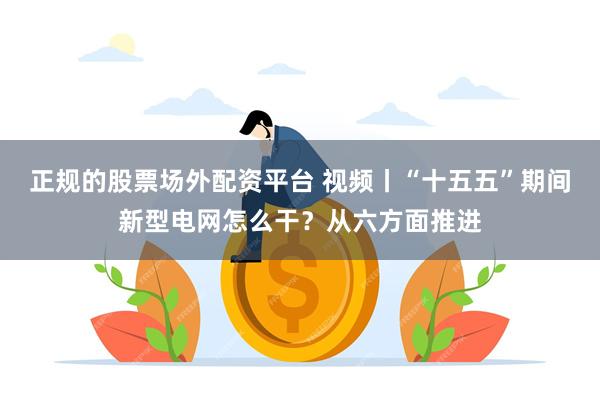 正规的股票场外配资平台 视频丨“十五五”期间新型电网怎么干？从六方面推进