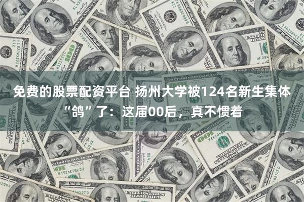 免费的股票配资平台 扬州大学被124名新生集体“鸽”了：这届00后，真不惯着