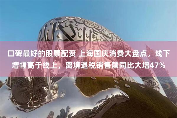 口碑最好的股票配资 上海国庆消费大盘点，线下增幅高于线上，离境退税销售额同比大增47%