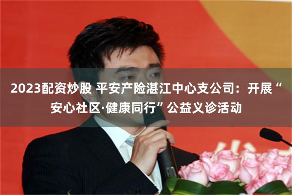 2023配资炒股 平安产险湛江中心支公司：开展“安心社区·健康同行”公益义诊活动