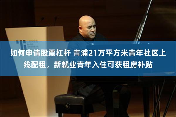 如何申请股票杠杆 青浦21万平方米青年社区上线配租，新就业青年入住可获租房补贴