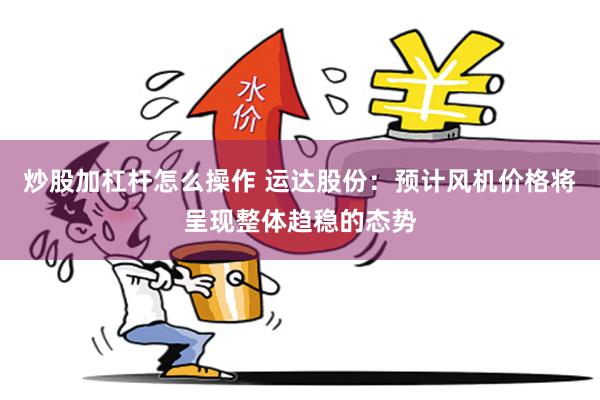 炒股加杠杆怎么操作 运达股份：预计风机价格将呈现整体趋稳的态势