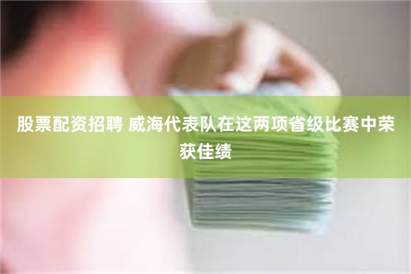 股票配资招聘 威海代表队在这两项省级比赛中荣获佳绩