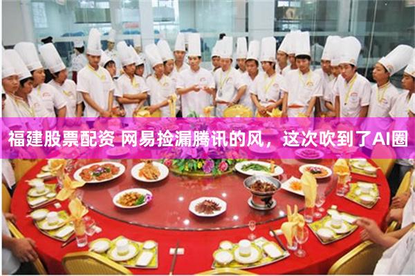 福建股票配资 网易捡漏腾讯的风，这次吹到了AI圈
