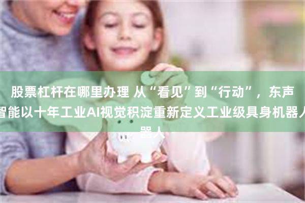 股票杠杆在哪里办理 从“看见”到“行动”，东声智能以十年工业AI视觉积淀重新定义工业级具身机器人