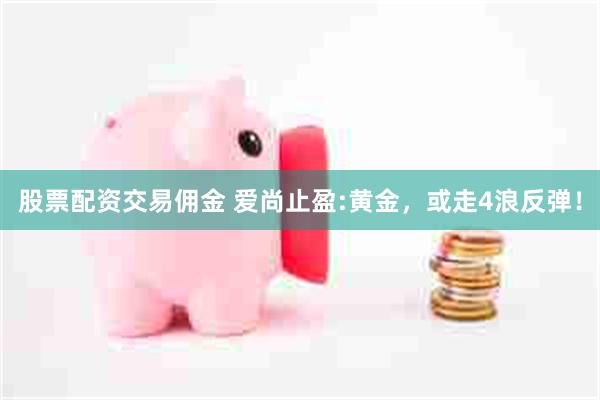 股票配资交易佣金 爱尚止盈:黄金，或走4浪反弹！
