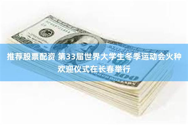 推荐股票配资 第33届世界大学生冬季运动会火种欢迎仪式在长春举行